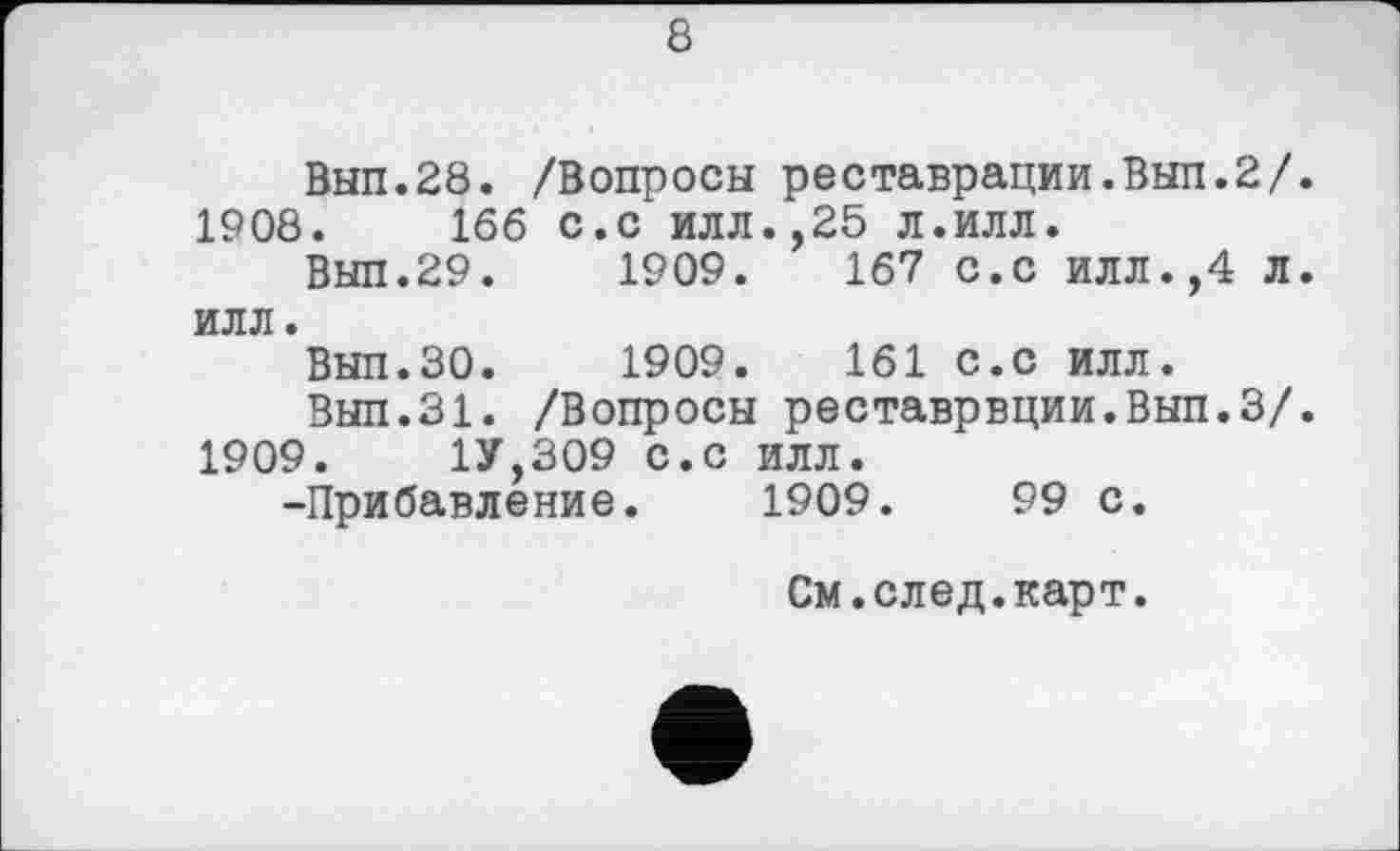 ﻿8
Вып.28. /Вопросы реставрации.Вып.2/
1908.	166 с.с илл.,25 л.илл.
Вып.29.	1909.	167 с.с илл.,4 Л
илл.
Вып.ЗО. 1909.	161 с.с илл.
Вып.31. /Вопросы реставрвции.Вып.З/
1909.	1У,309 с.с илл.
-Прибавление. 1909.	99 с.
См.след.карт.